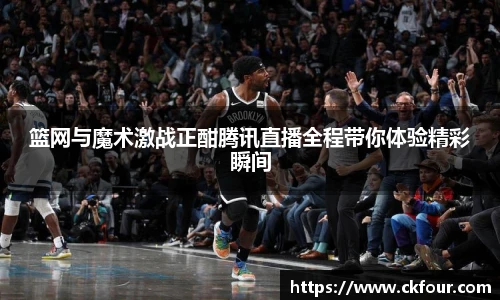 篮网与魔术激战正酣腾讯直播全程带你体验精彩瞬间